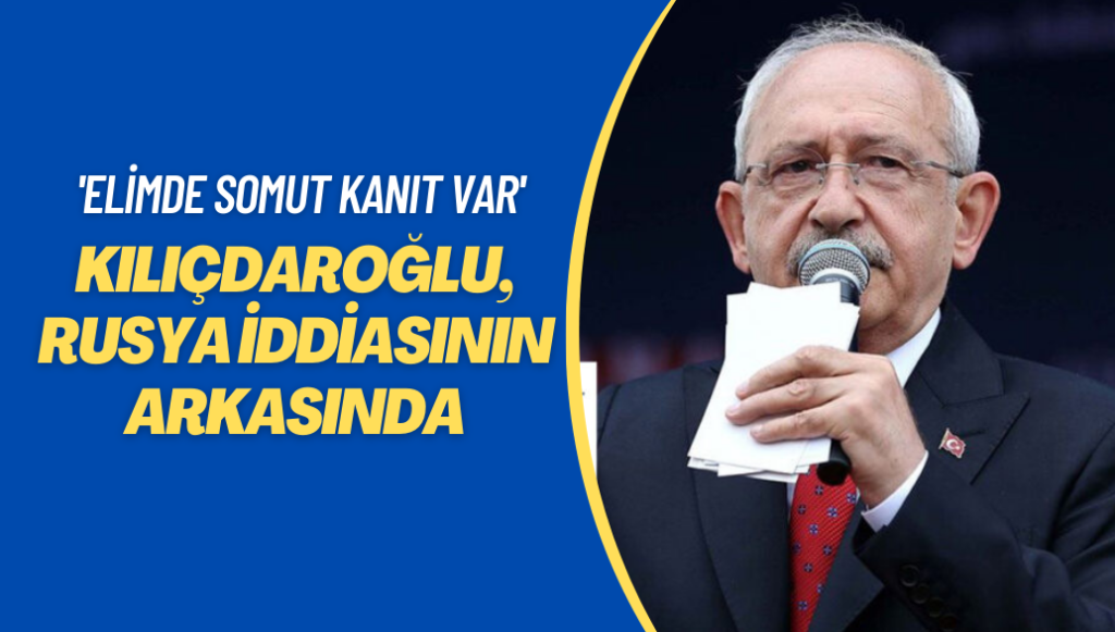 Kılıçdaroğlu, Rusya iddiasının arkasında: Elimde somut kanıt var