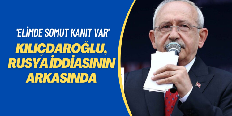 Kılıçdaroğlu, Rusya iddiasının arkasında: Elimde somut kanıt var