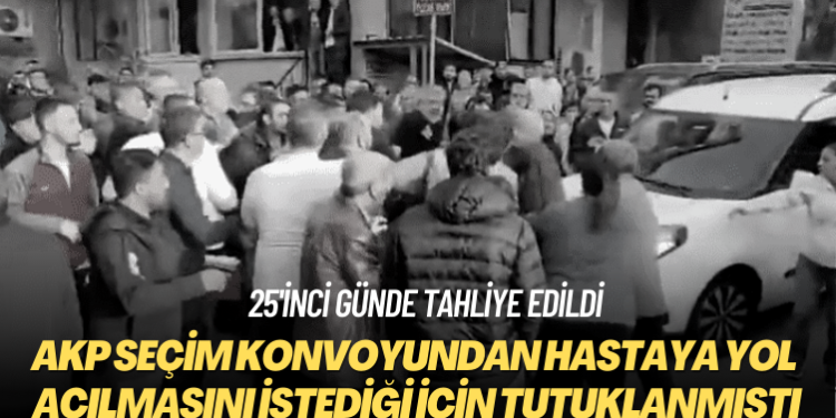 25’inci günde tahliye edildi: AKP seçim konvoyundan hastaya yol açılmasını istediği için tutuklanmıştı