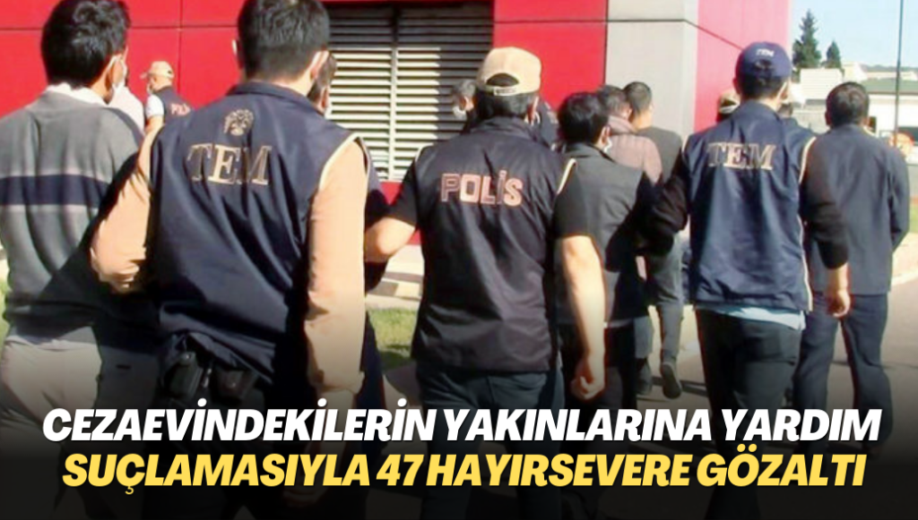 Cezaevindekilerin yakınlarına yardım suçlamasıyla 47 hayırsever gözaltına alındı