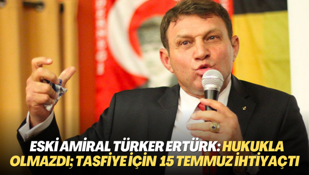 Eski amiral Türker Ertürk: Hukukla olmazdı; bunları tasfiye için 15 Temmuz’a ihtiyaç vardı