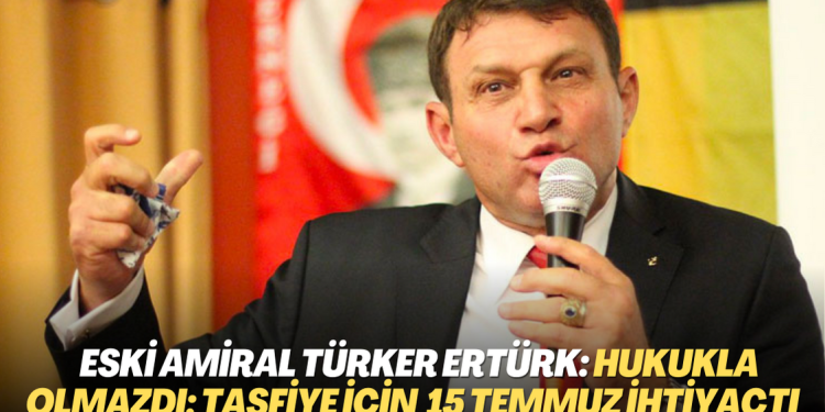 Eski amiral Türker Ertürk: Hukukla olmazdı; bunları tasfiye için 15 Temmuz’a ihtiyaç vardı