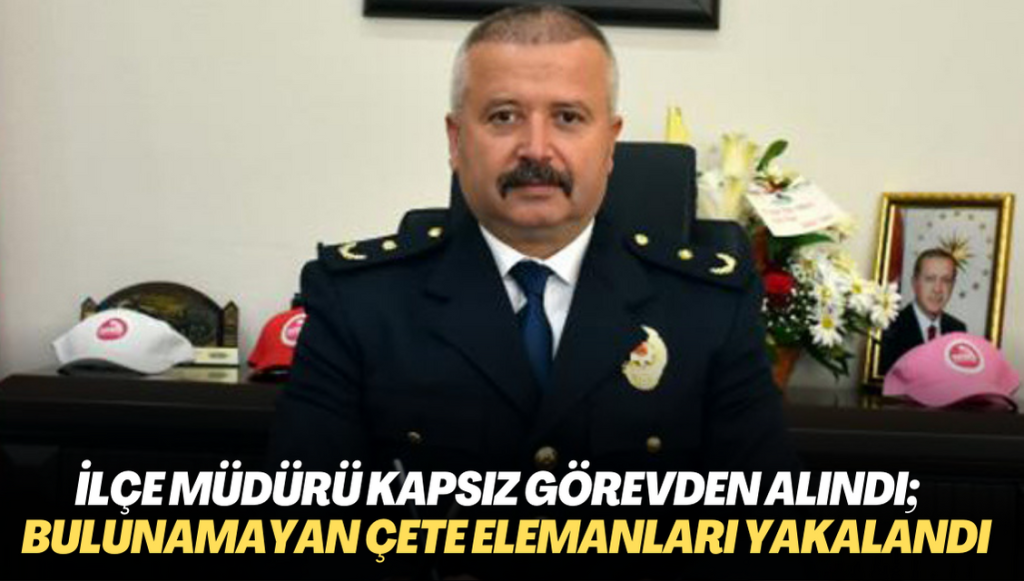 İlçe Emniyet Müdürü Kapsız görevden alındı; yıllardır bulunamayan çete elemanları yakalandı