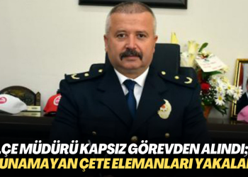 İlçe Emniyet Müdürü Kapsız görevden alındı; yıllardır bulunamayan çete elemanları yakalandı