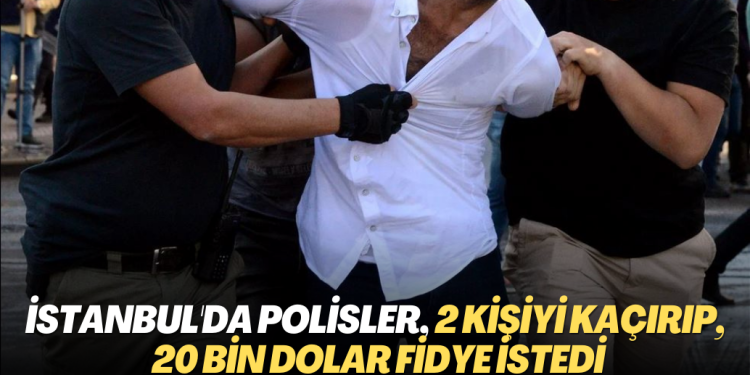 İstanbul’da Polisler 2 kişiyi kaçırıp, 20 bin dolar fidye istedi