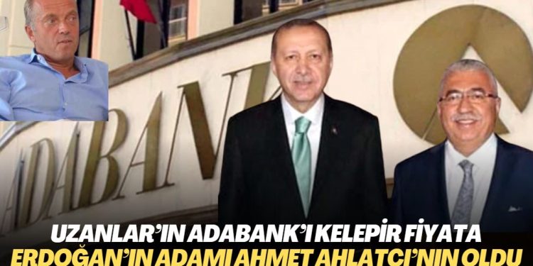 Uzanlar’ın Adabank’ı kelepir fiyata Erdoğan’ın adamı Ahmet Ahlatçı’nın oldu