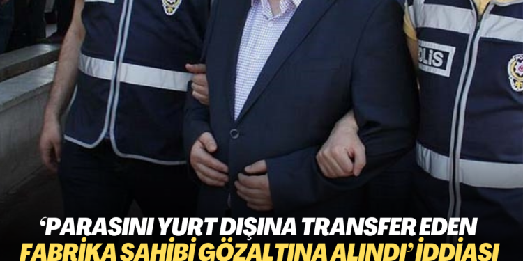 ‘Parasını yurt dışına transfer eden fabrika sahibi gözaltına alındı‘ iddiası