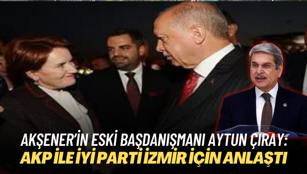 Akşener’in eski başdanışmanı Aytun Çıray: AKP ile İYİ Parti İzmir için anlaştı