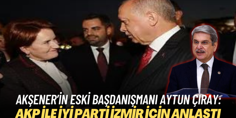Akşener’in eski başdanışmanı Aytun Çıray: AKP ile İYİ Parti İzmir için anlaştı