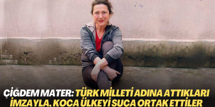 Çiğdem Mater: Türk milleti adına attıkları imzayla, koca bir ülkeyi bir suça ortak ettiler