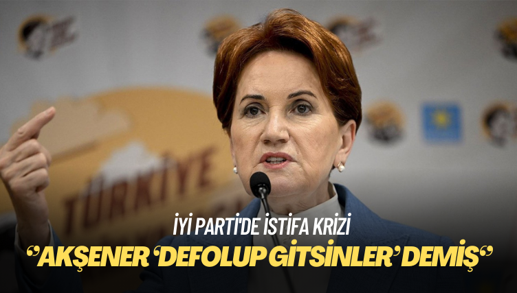 İYİ Parti’de istifa krizi: Akşener ‘Defolup gitsinler’ demiş