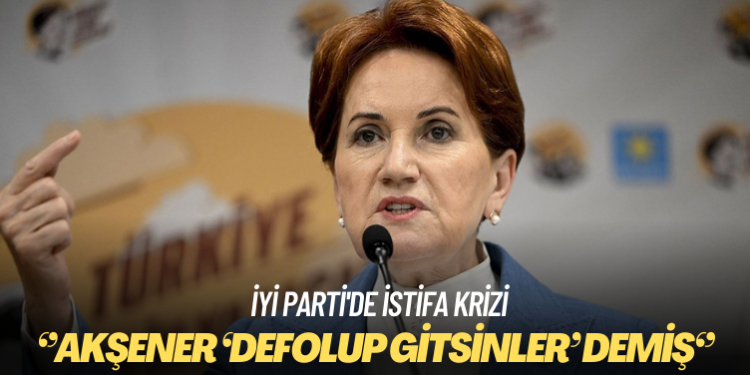 İYİ Parti’de istifa krizi: Akşener ‘Defolup gitsinler’ demiş