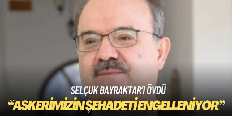 Selçuk Bayraktar’ı övdü: Askerimizin şehadeti engelleniyor