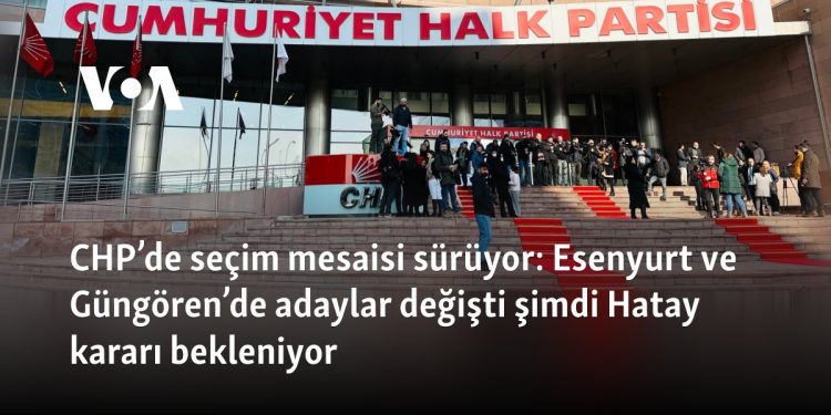 CHP’de seçim mesaisi sürüyor: Esenyurt ve Güngören’de adaylar değişti, Hatay’da ‘Lütfü Savaş’la devam’ kararı
