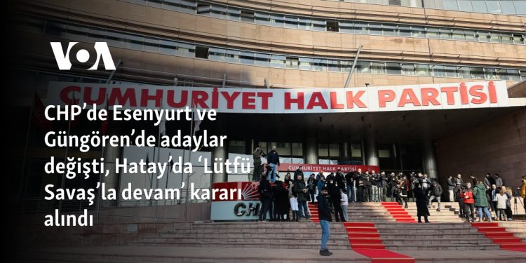 CHP’de Esenyurt ve Güngören’de adaylar değişti, Hatay’da ‘Lütfü Savaş’la devam’ kararı alındı