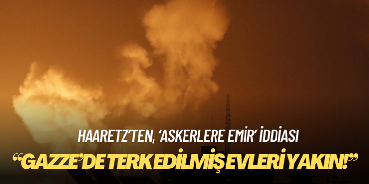 Haaretz, İsrailli komutanların askerlere ”Gazze’de terk edilmiş evleri yakın!” emri verdiğini iddia etti