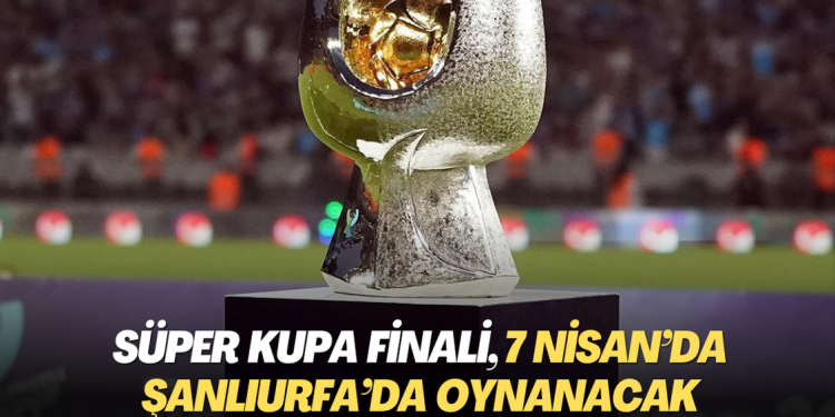 Süper Kupa finali, 7 Nisan’da Şanlıurfa’da oynanacak