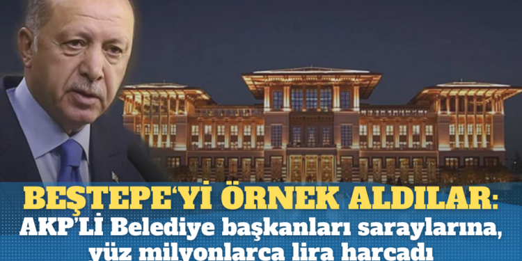 AKP’liler, Beştepe‘yi örnek aldı: Belediye Başkanları kendi saraylarına, yüz milyonlarca lira harcadı