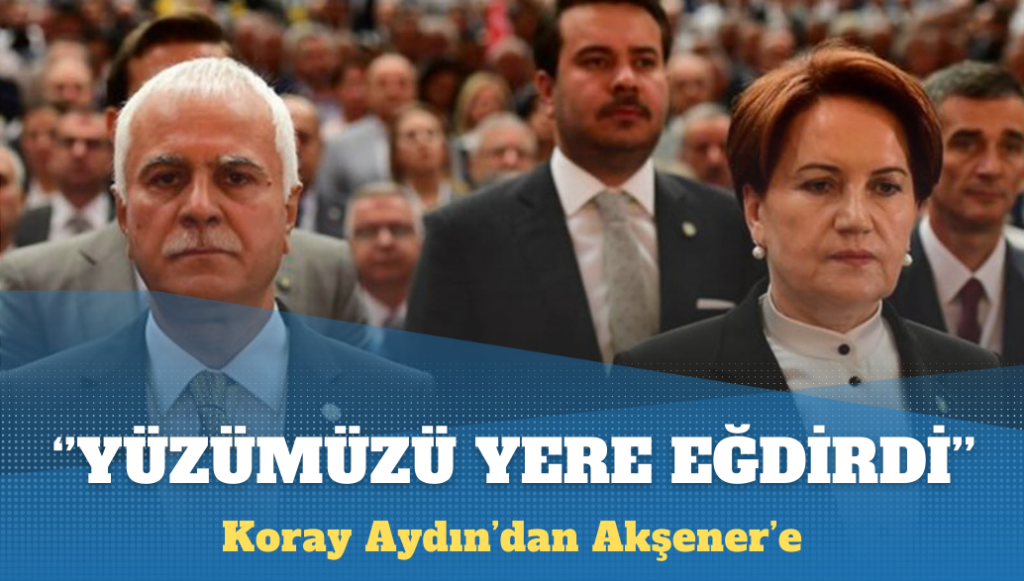 Koray Aydın’dan Akşener’e: Yüzümüzü yere eğdirdi