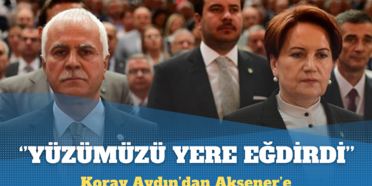 Koray Aydın’dan Akşener’e: Yüzümüzü yere eğdirdi