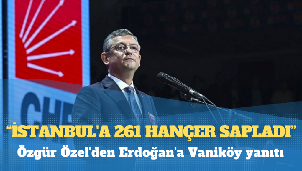 Özgür Özel’den Erdoğan’a Vaniköy yanıtı: İstanbul’a 261 hançer sapladı