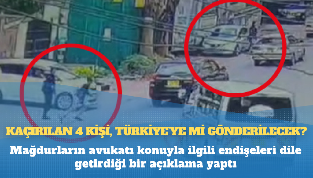 Mağdurların avukatları açıklama yaptı: Kaçırılan 4 kişi, Türkiye’ye mi gönderilecek?