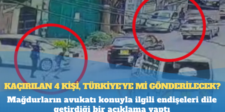 Mağdurların avukatları açıklama yaptı: Kaçırılan 4 kişi, Türkiye’ye mi gönderilecek?