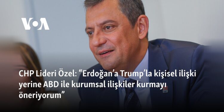 CHP Lideri Özel: “Erdoğan’a Trump’la kişisel ilişki yerine ABD ile kurumsal ilişkiler kurmayı öneriyorum”