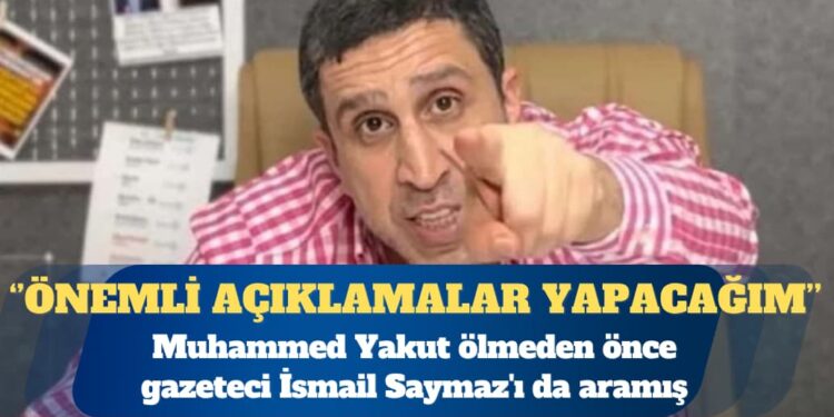 Muhammed Yakut ölmeden önce gazeteci İsmail Saymaz’ı da aramış