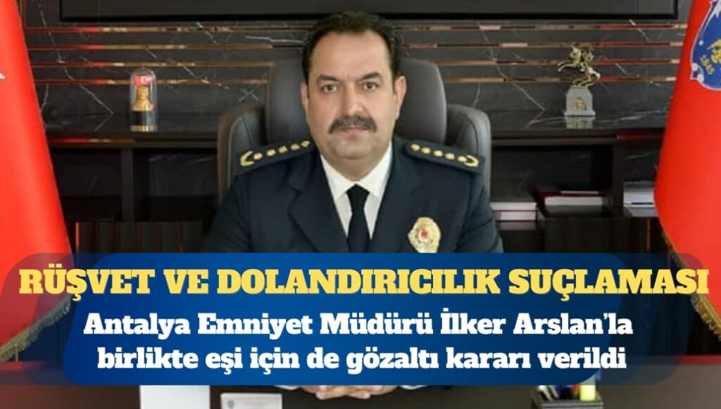 Antalya Emniyet Müdürü İlker Arslan’la birlikte eşi için de gözaltı kararı verildi: ”Rüşvet, dolandırıcılık, haksız mal edinme” suçlaması