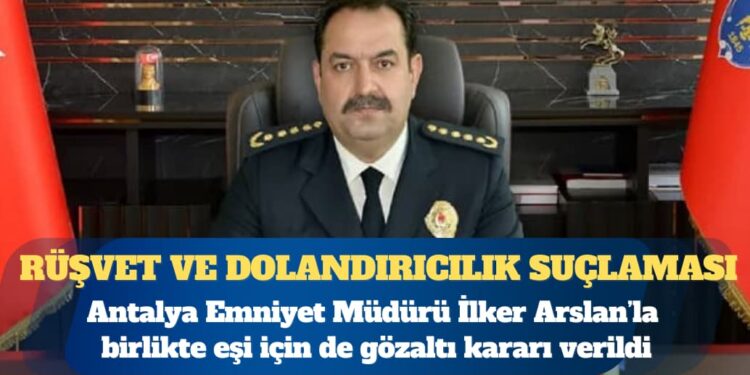 Antalya Emniyet Müdürü İlker Arslan’la birlikte eşi için de gözaltı kararı verildi: ”Rüşvet, dolandırıcılık, haksız mal edinme” suçlaması