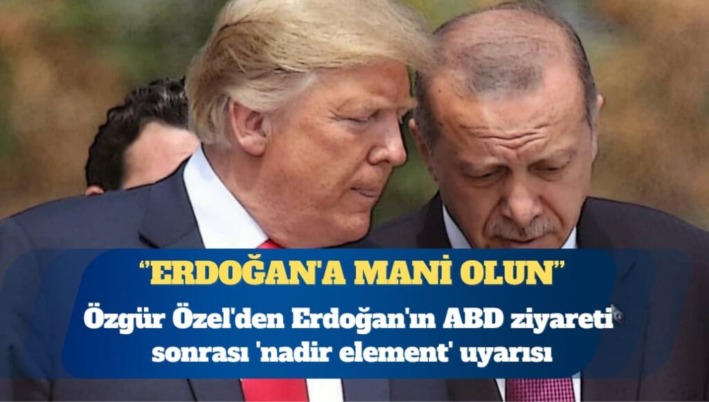 Özgür Özel’den Erdoğan’ın ABD ziyareti sonrası ‘nadir element’ uyarısı: Erdoğan’a mani olun