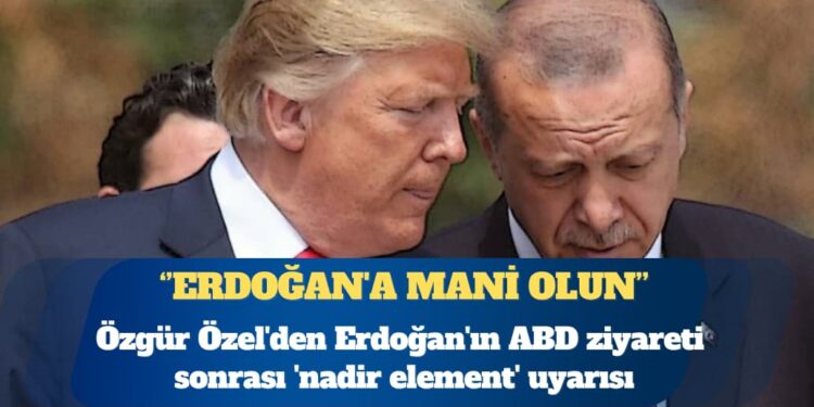 Özgür Özel’den Erdoğan’ın ABD ziyareti sonrası ‘nadir element’ uyarısı: Erdoğan’a mani olun
