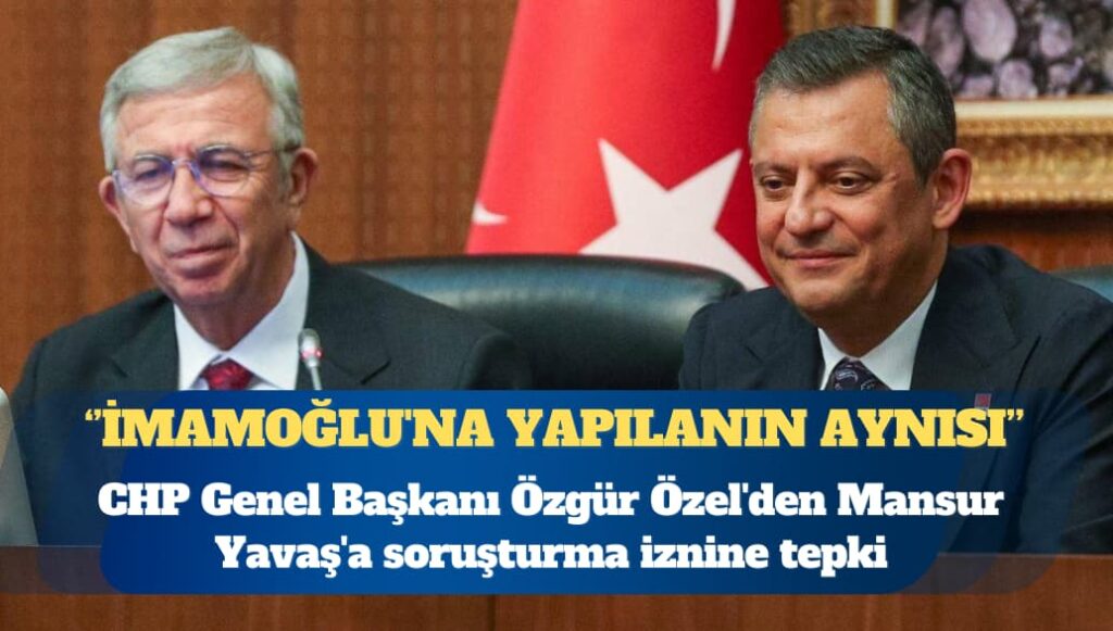 CHP Genel Başkanı Özgür Özel’den Mansur Yavaş’a soruşturma iznine tepki: İmamoğlu’na yapılanın aynısı