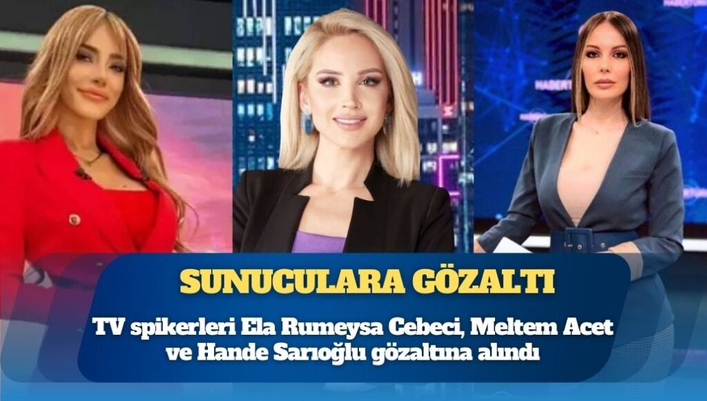 TV spikerleri Ela Rumeysa Cebeci, Meltem Acet ve Hande Sarıoğlu gözaltına alındı