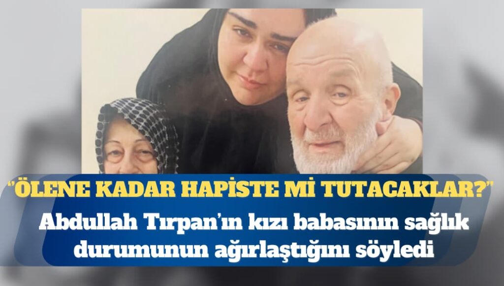 Hasta mahpus Abdullah Tırpan’ın kızı: Ölene kadar hapiste mi tutacaklar?