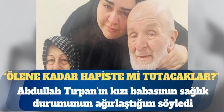 Hasta mahpus Abdullah Tırpan’ın kızı: Ölene kadar hapiste mi tutacaklar?